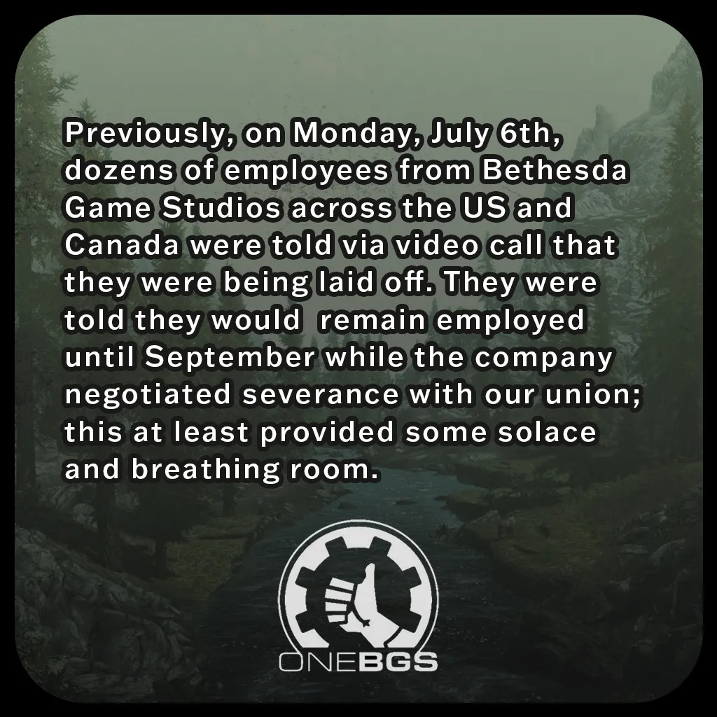 Previously, on Monday, July 6th, dozens of employees from Bethesda Game Studios across the US and Canada were told via video call that they were being laid off. They were told they would  remain employed until September while the company negotiated severance with our union; this at least provided some solace and breathing room.